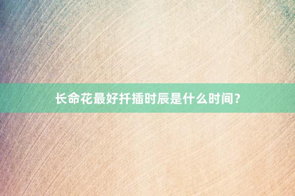 长命花最好扦插时辰是什么时间？
